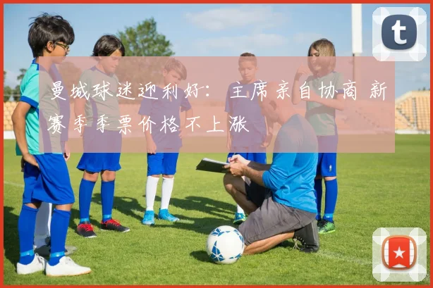 曼城球迷迎利好：主席亲自协商 新赛季季票价格不上涨