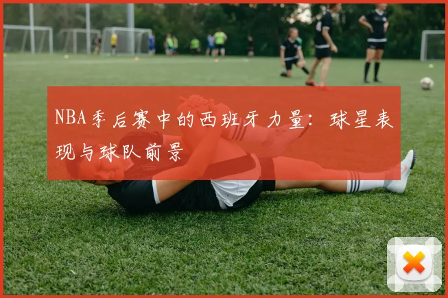 NBA季后赛中的西班牙力量:球星表现与球队前景