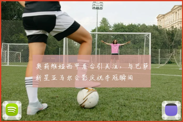 奥莉维娅西甲看台引关注,与巴萨新星亚马尔合影庆祝夺冠瞬间