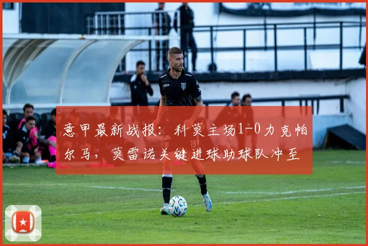 意甲最新战报:科莫主场1-0力克帕尔马,莫雷诺关键进球助球队冲至积分榜第五