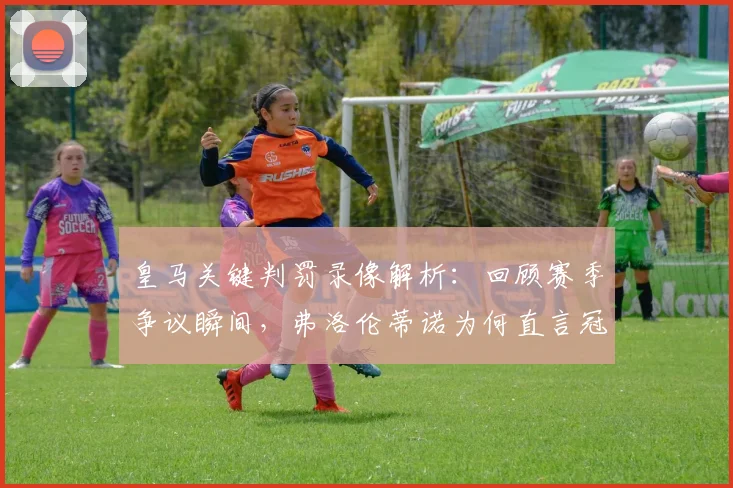 皇马关键判罚录像解析：回顾赛季争议瞬间，弗洛伦蒂诺为何直言冠军被偷？