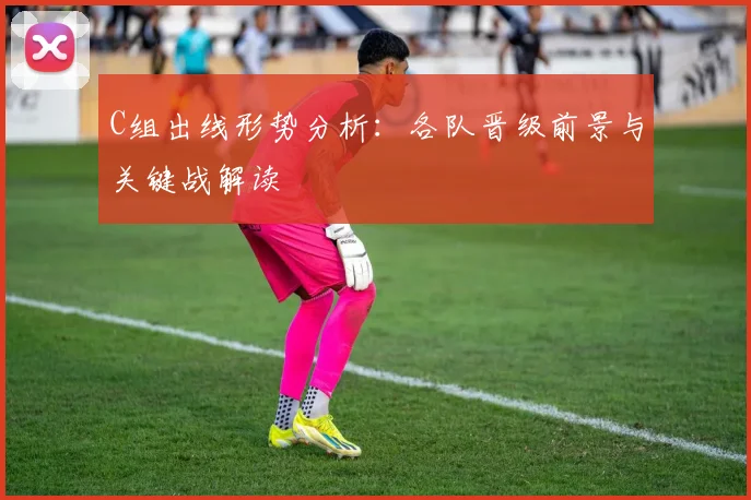 C组出线形势分析：各队晋级前景与关键战解读